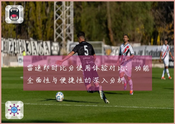 雷速即时比分使用体验对比：功能全面性与便捷性的深入分析